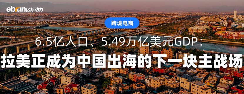 6.5亿人口、5.49万亿美元GDP：拉美正成为中国出海的下一块主战场