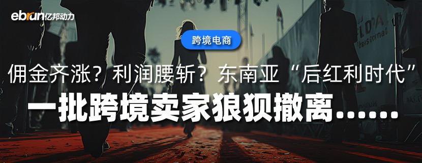 佣金齐涨？利润腰斩？东南亚“后红利时代”  一批跨境卖家狼狈撤离......